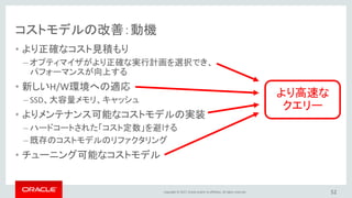 Copyright © 2017, Oracle and/or its affiliates. All rights reserved.
コストモデルの改善：動機
• より正確なコスト見積もり
– オプティマイザがより正確な実行計画を選択でき、
パフォーマンスが向上する
• 新しいH/W環境への適応
– SSD、大容量メモリ、キャッシュ
• よりメンテナンス可能なコストモデルの実装
– ハードコートされた「コスト定数」を避ける
– 既存のコストモデルのリファクタリング
• チューニング可能なコストモデル
52
より高速な
クエリー
 