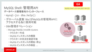 Copyright © 2017, Oracle and/or its affiliates. All rights reserved.
MySQL Shell: 管理用API
• mysql-js> dba.help()
• グローバル変数 ‘dba’がMySQLの管理用APIに
アクセスする為に使用可能
• DBA管理オペレーション
– Manage MySQL InnoDB clusters
• クラスター作成
• MySQLインスタンスの構築
• クラスターの状況を確認可能
• MySQLインスタンスの開始・停止
• MySQLインスタンスの検証 …
データベース管理者向けインターフェース
App Servers with
MySQL Router
MySQL Group Replication
MySQL Shell
Setup, Manage,
Orchestrate
77
GA
MySQL Shell 1.0.9 GA (2017-04-12)
 