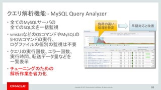 Copyright © 2017, Oracle and/or its affiliates. All rights reserved.
クエリ解析機能 - MySQL Query Analyzer
• 全てのMySQLサーバの
全てのSQL文を一括監視
• vmstatなどのOSコマンドやMySQLの
SHOWコマンドの実行、
ログファイルの個別の監視は不要
• クエリの実行回数、エラー回数、
実行時間、転送データ量などを
一覧表示
• チューニングのための
解析作業を省力化
88
負荷の高い
処理を特定
早期対応と改善
 