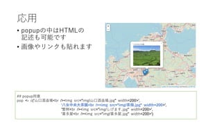 応⽤
• popupの中はHTMLの
記述も可能です
• 画像やリンクも貼れます
## popup⽤意
pop <- c('⼭⼝酒造場<br /><img src="img/⼭⼝酒造場.jpg" width=200>',
'⼋⼥中央⼤茶園<br /><img src="img/茶畑.jpg" width=200>',
'繁桝<br /><img src="img/しげます.jpg" width=200>',
'喜多屋<br /><img src="img/喜多屋.jpg" width=200>')
 