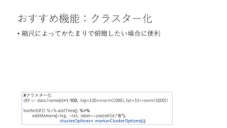 おすすめ機能：クラスター化
• 縮尺によってかたまりで俯瞰したい場合に便利
#クラスター化
df2 <- data.frame(id=1:100, lng=130+rnorm(1000), lat=33+rnorm(1000))
leaflet(df2) %>% addTiles() %>%
addMarkers(~lng, ~lat, label=~paste0(id,"番"),
clusterOptions= markerClusterOptions())
 