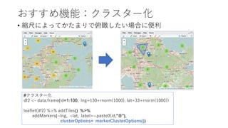 おすすめ機能：クラスター化
• 縮尺によってかたまりで俯瞰したい場合に便利
#クラスター化
df2 <- data.frame(id=1:100, lng=130+rnorm(1000), lat=33+rnorm(1000))
leaflet(df2) %>% addTiles() %>%
addMarkers(~lng, ~lat, label=~paste0(id,"番"),
clusterOptions= markerClusterOptions())
 