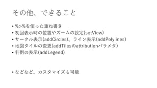 その他、できること
• %>%を使った重ね書き
• 初回表⽰時の位置やズームの設定(setView)
• サークル表⽰(addCircles)、ライン表⽰(addPolylines)
• 地図タイルの変更(addTilesのattributionパラメタ)
• 判例の表⽰(addLegend)
• などなど、カスタマイズも可能
 
