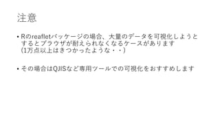 注意
• Rのleafletパッケージの場合、⼤量のデータを可視化しようと
するとブラウザが耐えられなくなるケースがあります
(1万点以上はきつかったような・・)
• その場合はQJISなど専⽤ツールでの可視化をおすすめします
 