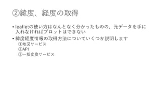 ②緯度、経度の取得
• leafletの使い⽅はなんとなく分かったものの、元データを⼿に
⼊れなければプロットはできない
• 緯度経度情報の取得⽅法についていくつか説明します
①地図サービス
②API
③⼀括変換サービス
 