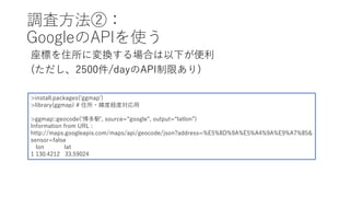 調査⽅法②：
GoogleのAPIを使う
座標を住所に変換する場合は以下が便利
(ただし、2500件/dayのAPI制限あり)
>install.packages('ggmap')
>library(ggmap) # 住所・緯度経度対応⽤
>ggmap::geocode(ʻ博多駅ʼ, source=“google”, output=“latlon”)
Information from URL :
http://maps.googleapis.com/maps/api/geocode/json?address=%E5%8D%9A%E5%A4%9A%E9%A7%85&
sensor=false
lon lat
1 130.4212 33.59024
 