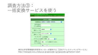 調査⽅法③：
⼀括変換サービスを使う
東京⼤学空間情報科学研究センターが提供する「CSVアドレスマッチングサービス」
http://newspat.csis.u-tokyo.ac.jp/geocode-cgi/geocode.cgi?action=start
 