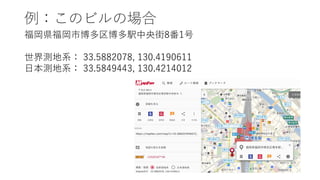 例：このビルの場合
福岡県福岡市博多区博多駅中央街8番1号
世界測地系： 33.5882078, 130.4190611
⽇本測地系： 33.5849443, 130.4214012
 