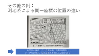 その他の例：
測地系による同⼀座標の位置の違い
地図側が採⽤している測地系、投影座標系と
データの測地系、投影座標系を揃える必要がある
 