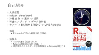 ⾃⼰紹介
• ⼤城信晃
• twitter : doradora09
• 沖縄 出⾝ -> 東京 -> 福岡
• Webエンジニア -> データ分析者
• ヤフー -> DATUM STUDIO -> LINE Fukuoka
• 執筆
• Rで始めるビジネス統計分析 (2014)
• 勉強会
• TokyoR運営 (2010-2017)
• fukuoka.R運営にJOIN (2017- )
• 意思決定のためのデータ分析勉強会 in Fukuoka(2017- )
 