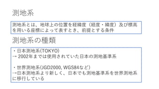 測地系
測地系の種類
測地系とは、地球上の位置を経緯度（経度・緯度）及び標⾼
を⽤いる座標によって表すとき、前提とする条件
・⽇本測地系(TOKYO)
→ 2002年までは使⽤されていた⽇本の測地基準系
・世界測地系(JGD2000, WGS84など）
→⽇本測地系より新しく、⽇本でも測地基準系を世界測地系
に移⾏している
 