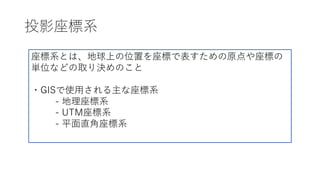 投影座標系
座標系とは、地球上の位置を座標で表すための原点や座標の
単位などの取り決めのこと
・GISで使⽤される主な座標系
- 地理座標系
- UTM座標系
- 平⾯直⾓座標系
 