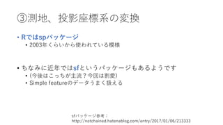 ③測地、投影座標系の変換
• Rではspパッケージ
• 2003年くらいから使われている模様
• ちなみに近年ではsfというパッケージもあるようです
• (今後はこっちが主流？今回は割愛)
• Simple featureのデータうまく扱える
sfパッケージ参考：
http://notchained.hatenablog.com/entry/2017/01/06/213333
 