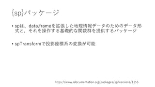 {sp}パッケージ
• spは、data.frameを拡張した地理情報データのためのデータ形
式と、それを操作する基礎的な関数群を提供するパッケージ
• spTransformで投影座標系の変換が可能
https://www.rdocumentation.org/packages/sp/versions/1.2-5
 