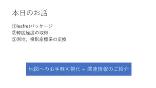 本⽇のお話
①leafletパッケージ
②緯度経度の取得
③測地、投影座標系の変換
地図へのお⼿軽可視化 + 関連情報のご紹介
 