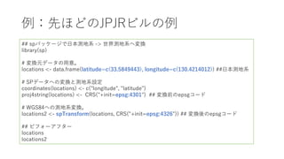 例：先ほどのJPJRビルの例
## spパッケージで⽇本測地系 -> 世界測地系へ変換
library(sp)
# 変換元データの⽤意。
locations <- data.frame(latitude=c(33.5849443), longitude=c(130.4214012)) ##⽇本測地系
# SPデータへの変換と測地系設定
coordinates(locations) <- c("longitude", "latitude")
proj4string(locations) <- CRS("+init=epsg:4301") ## 変換前のepsgコード
# WGS84への測地系変換。
locations2 <- spTransform(locations, CRS("+init=epsg:4326")) ## 変換後のepsgコード
## ビフォーアフター
locations
locations2
 