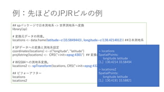 例：先ほどのJPJRビルの例
## spパッケージで⽇本測地系 -> 世界測地系へ変換
library(sp)
# 変換元データの⽤意。
locations <- data.frame(latitude=c(33.5849443), longitude=c(130.4214012)) ##⽇本測地系
# SPデータへの変換と測地系設定
coordinates(locations) <- c("longitude", "latitude")
proj4string(locations) <- CRS("+init=epsg:4301") ## 変換前のepsgコード
# WGS84への測地系変換。
locations2 <- spTransform(locations, CRS("+init=epsg:4326")) ## 変換後のepsgコード
## ビフォーアフター
locations
locations2
> locations
SpatialPoints:
longitude latitude
[1,] 130.4214 33.58494
> locations2
SpatialPoints:
longitude latitude
[1,] 130.4191 33.58821
 