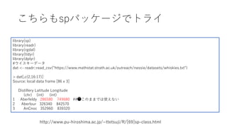 こちらもspパッケージでトライ
http://www.pu-hiroshima.ac.jp/~ttetsuji/R/[69]sp-class.html
library(sp)
library(readr)
library(rgdal)
library(tidyr)
library(dplyr)
#ウイスキーデータ
dat <- readr::read_csv("https://www.mathstat.strath.ac.uk/outreach/nessie/datasets/whiskies.txt")
> dat[,c(2,16:17)]
Source: local data frame [86 x 3]
Distillery Latitude Longitude
(chr) (int) (int)
1 Aberfeldy 286580 749680 ##⚫このままでは使えない
2 Aberlour 326340 842570
3 AnCnoc 352960 839320
 
