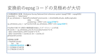 変換前のepsgコードの⾒極めが⼤切
# 地理座標系の変換（Ordnance Survey National Grid reference system (epsg27700) ->epsg4326）
class(dat) <- "data.frame"
df_sp_whiskeies <- SpatialPointsDataFrame(coords = cbind(dat$Latitude, dat$Longitude),
data = dat,
proj4string = CRS("+init=epsg:27700"))
sp_whiskeies_proj <- spTransform(df_sp_whiskeies, CRS("+init=epsg:4326"))
# leafletで表⽰する場合の緯度経度を抽出したデータフレームを作成
df.coords <- sp_whiskeies_proj %>% as.data.frame() %>%
dplyr::select(starts_with("coords")) %>%
dplyr::rename(lat = coords.x2, lon = coords.x1)
glimpse(df.coords)
#変換後の座標
> head(df.coords)
lon lat
1 -3.850199 56.62519 ##⚫OK
2 -3.229644 57.46739
3 -2.785295 57.44175
 