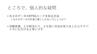 ところで、個⼈的な疑問
• 元々のデータのEPSGコードを知る⽅法
• 元々のデータの作者に聞くしかないでしょうか？
• ⾃動変換、とか総当たり、とか良い⽅法がありましたらアドバ
イスいただけると幸いです
 