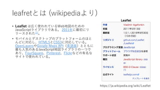 leafletとは (wikipediaより)
• Leaflet は広く使われているWeb地図のための
JavaScriptライブラリである。 2011年に最初にリ
リースされた[2]。
• モバイルとデスクトップのプラットフォームのほと
んどに対応し、HTML5とCSS3に対応している。
OpenLayersやGoogle Maps API（英語版）とともに
最も⼈気のあるJavaScript地図ライブラリの⼀つで
あり、FourSquare、Pinterest、Flickrなどの有名な
サイトで使われている。
https://ja.wikipedia.org/wiki/Leaflet
 