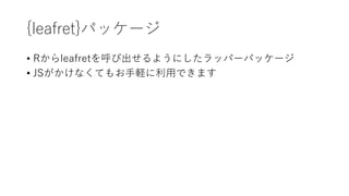 {leaflet}パッケージ
• Rからleafletを呼び出せるようにしたラッパーパッケージ
• JSがかけなくてもお⼿軽に利⽤できます
 