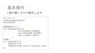 基本操作
• 数⾏書くだけで動作します
#インストール
install.packages("leaflet")
library(leaflet)
#緯度経度をセット
df <- data.frame (id=1:2,
lat=c(33.58974, 33.58904),
lng=c(130.42059, 130.3996),
pop=c("hakata", "tenjin")
)
# 描画
m <- leaflet(df) %>%
addTiles() %>%
addMarkers(lng=~lng, lat=~lat, popup=~pop)
m
 