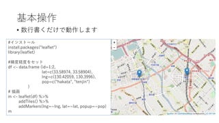 基本操作
• 数⾏書くだけで動作します
#インストール
install.packages("leaflet")
library(leaflet)
#緯度経度をセット
df <- data.frame (id=1:2,
lat=c(33.58974, 33.58904),
lng=c(130.42059, 130.3996),
pop=c("hakata", "tenjin")
)
# 描画
m <- leaflet(df) %>%
addTiles() %>%
addMarkers(lng=~lng, lat=~lat, popup=~pop)
m
 