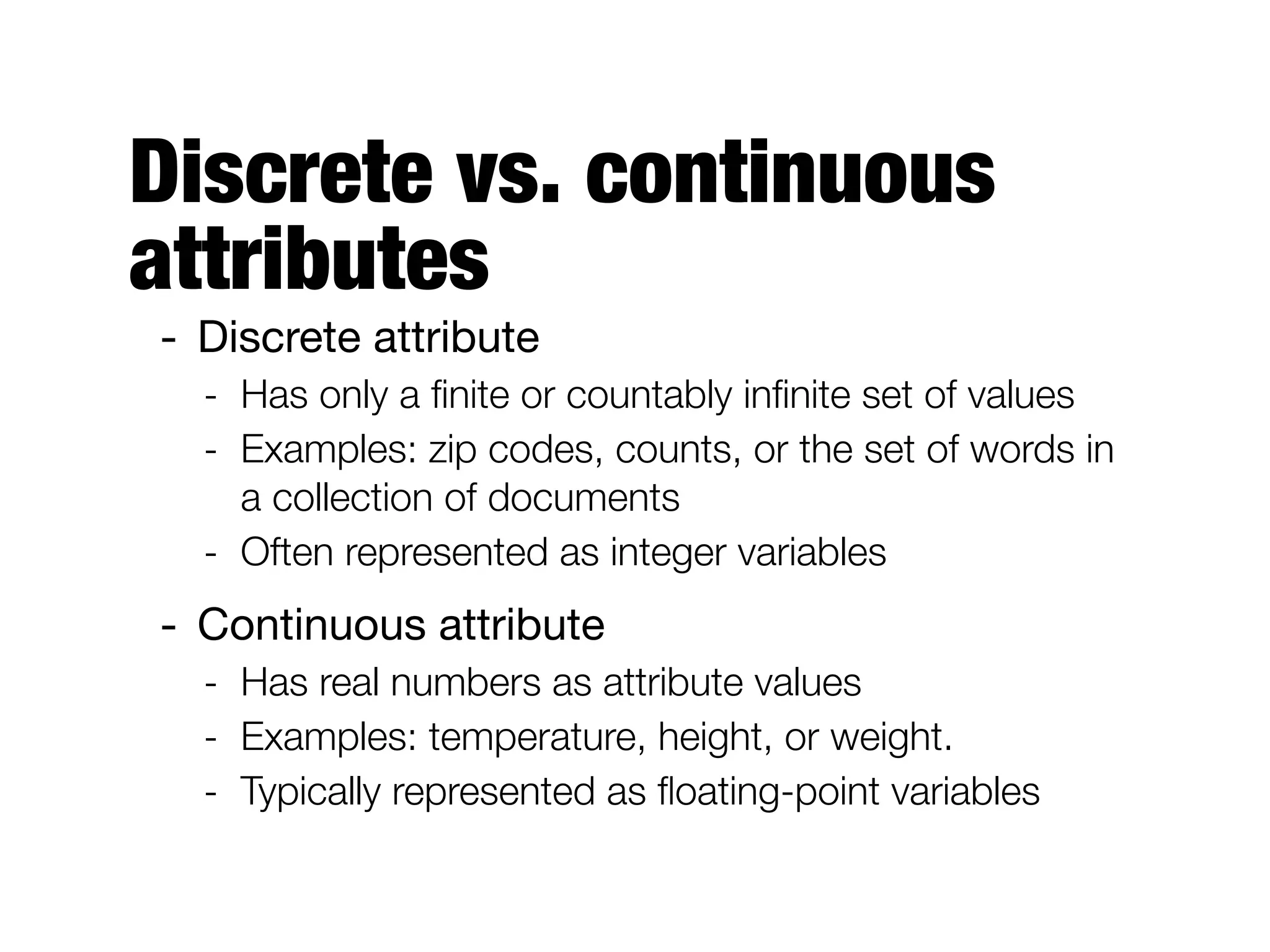Discrete vs. continuous
attributes
- Discrete attribute

- Has only a ﬁnite or countably inﬁnite set of values
- Examples: zip codes, counts, or the set of words in
a collection of documents
- Often represented as integer variables
- Continuous attribute

- Has real numbers as attribute values
- Examples: temperature, height, or weight.
- Typically represented as ﬂoating-point variables
 