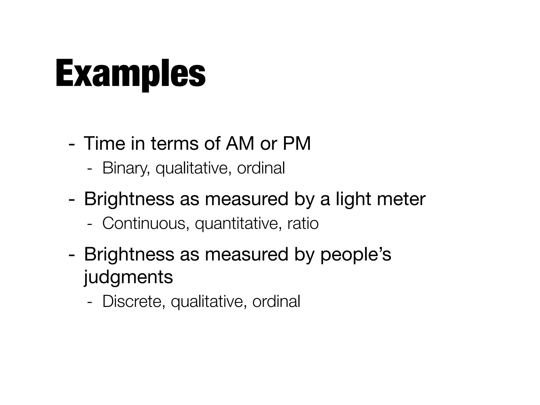 Examples
- Time in terms of AM or PM 

- Binary, qualitative, ordinal
- Brightness as measured by a light meter 

- Continuous, quantitative, ratio
- Brightness as measured by people’s
judgments

- Discrete, qualitative, ordinal
 