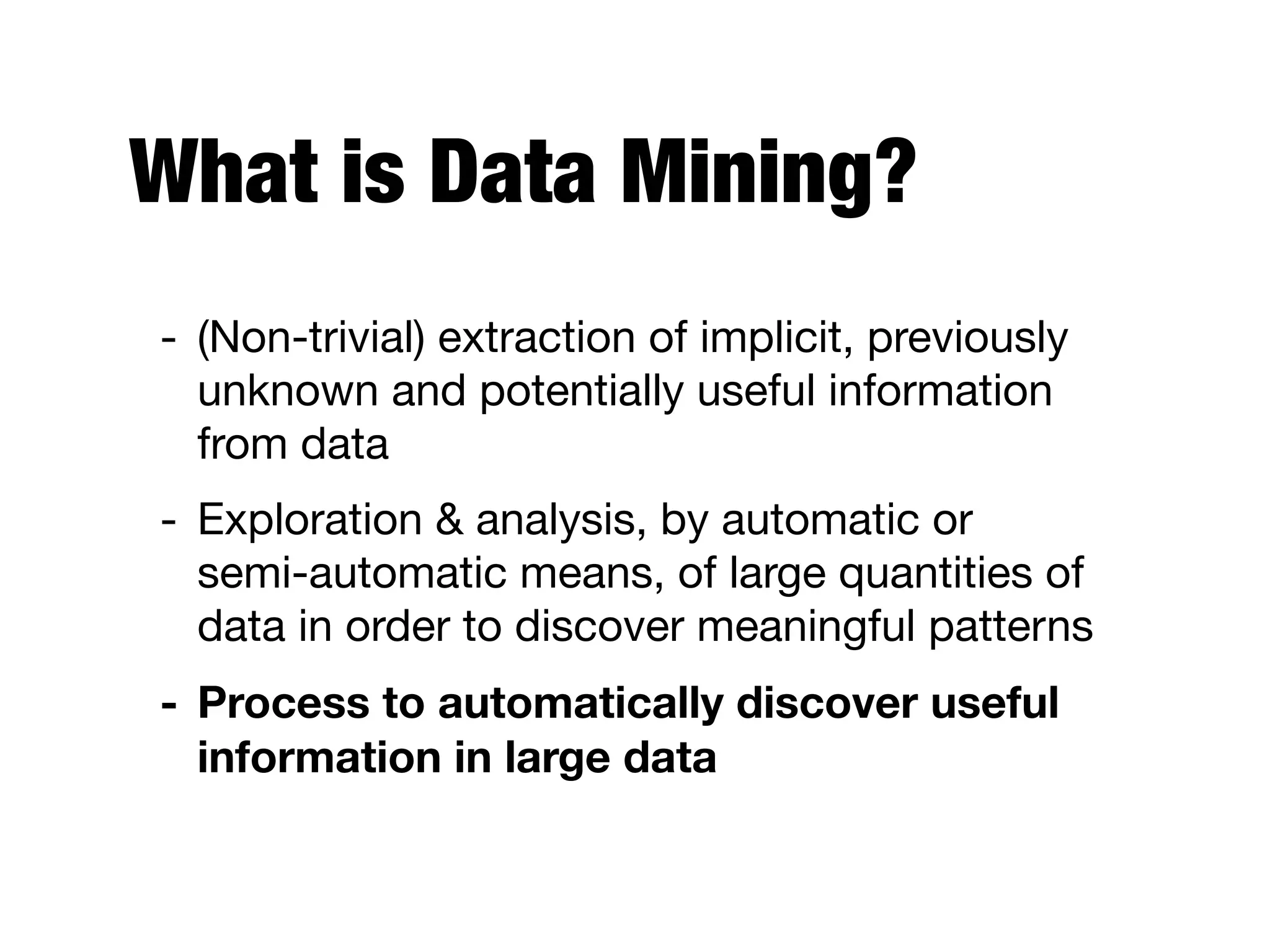 What is Data Mining?
- (Non-trivial) extraction of implicit, previously
unknown and potentially useful information
from data

- Exploration & analysis, by automatic or  
semi-automatic means, of large quantities of
data in order to discover meaningful patterns 

- Process to automatically discover useful
information in large data
 