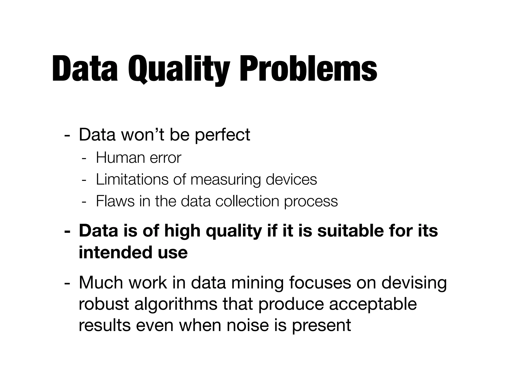 Data Quality Problems
- Data won’t be perfect

- Human error
- Limitations of measuring devices
- Flaws in the data collection process
- Data is of high quality if it is suitable for its
intended use
- Much work in data mining focuses on devising
robust algorithms that produce acceptable
results even when noise is present
 