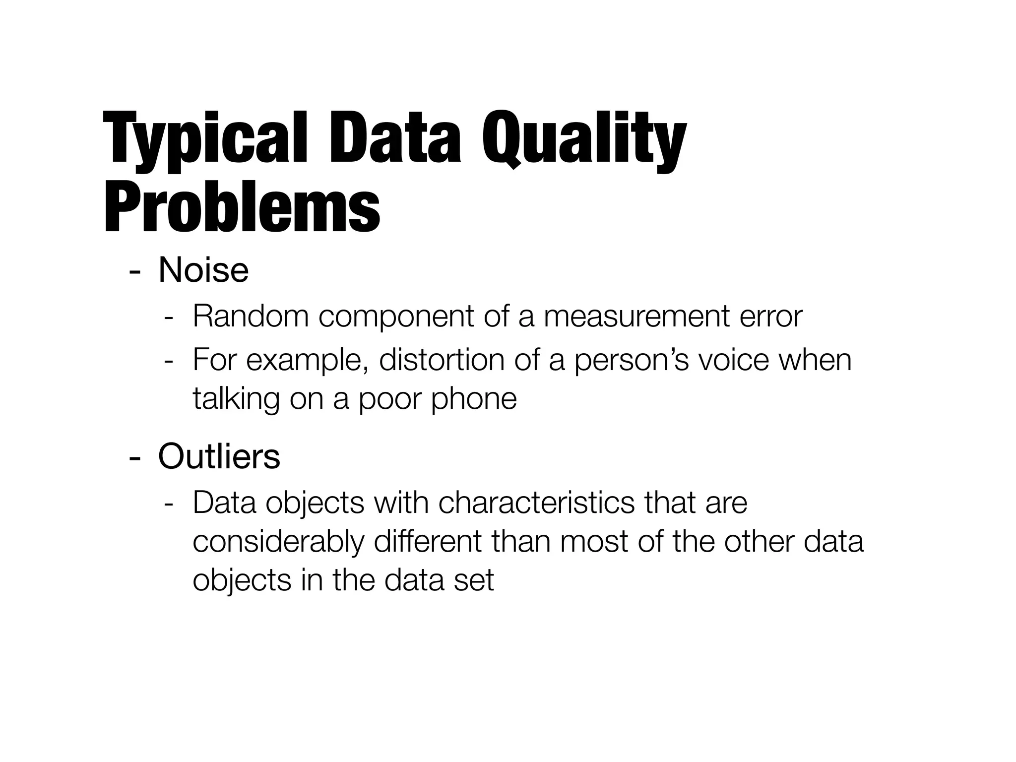 Typical Data Quality
Problems
- Noise 

- Random component of a measurement error
- For example, distortion of a person’s voice when
talking on a poor phone
- Outliers

- Data objects with characteristics that are
considerably different than most of the other data
objects in the data set
 