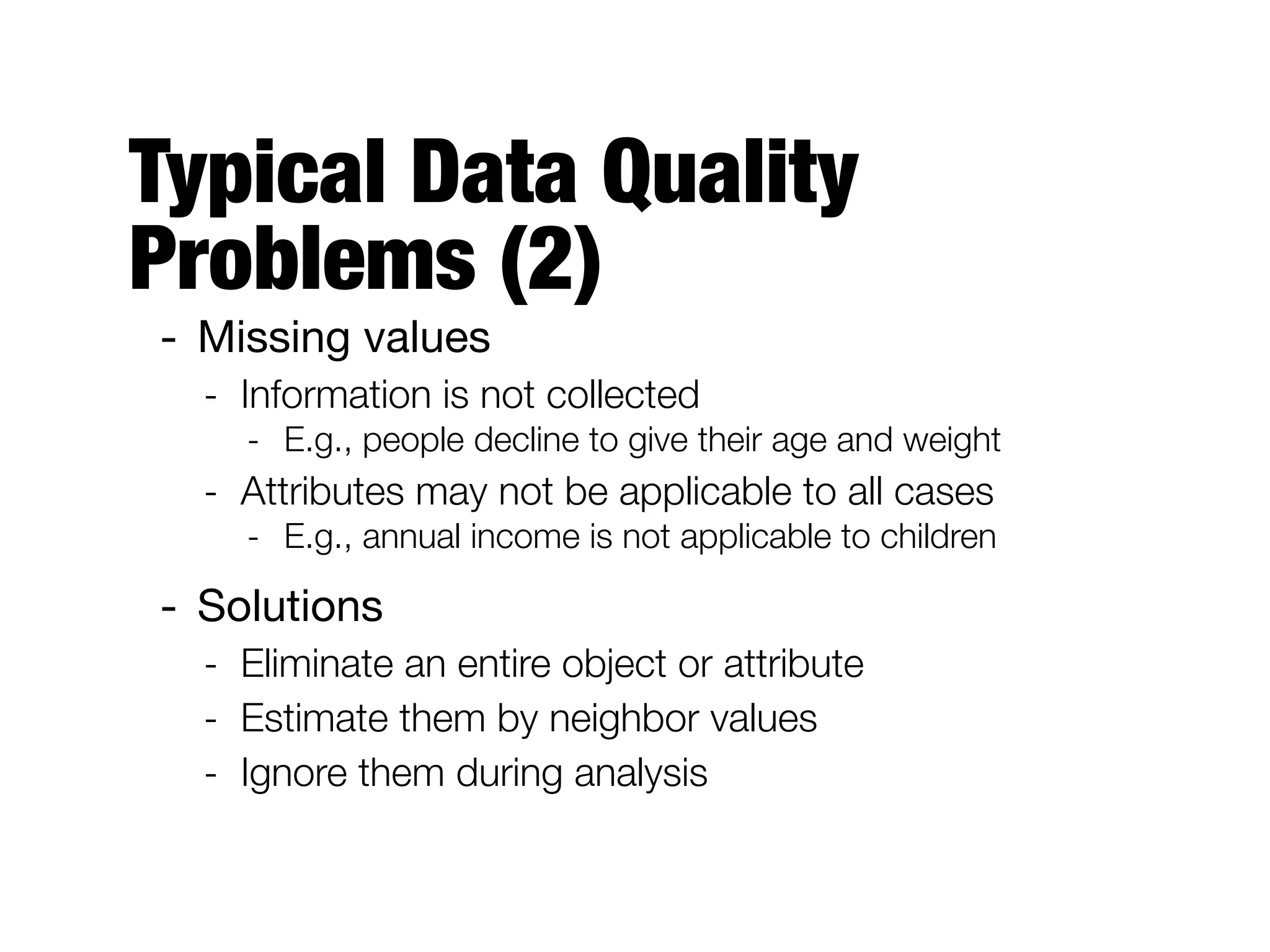 Typical Data Quality
Problems (2)
- Missing values

- Information is not collected
- E.g., people decline to give their age and weight
- Attributes may not be applicable to all cases
- E.g., annual income is not applicable to children
- Solutions

- Eliminate an entire object or attribute
- Estimate them by neighbor values
- Ignore them during analysis
 