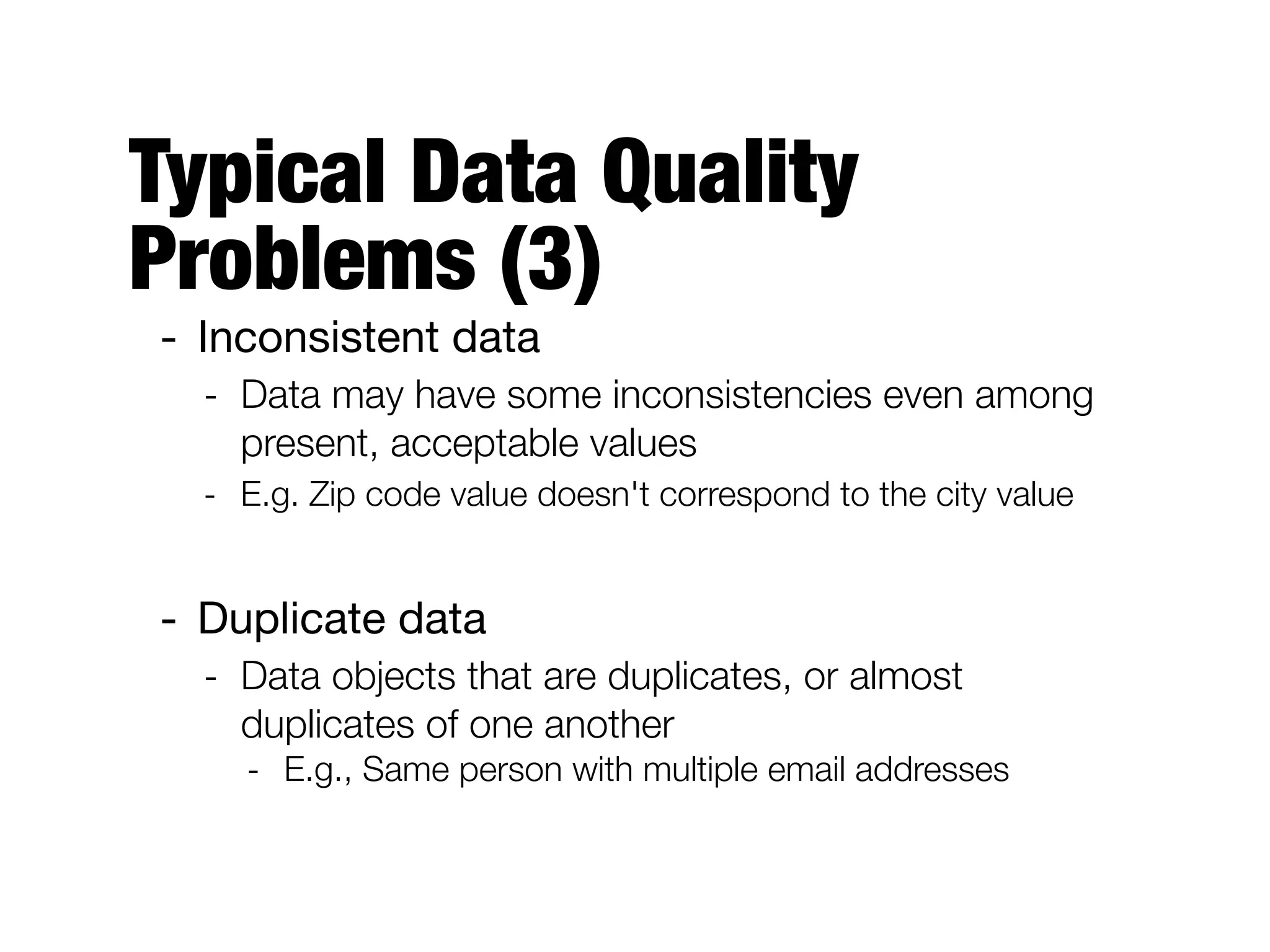 Typical Data Quality
Problems (3)
- Inconsistent data

- Data may have some inconsistencies even among
present, acceptable values
- E.g. Zip code value doesn't correspond to the city value
- Duplicate data

- Data objects that are duplicates, or almost
duplicates of one another
- E.g., Same person with multiple email addresses
 