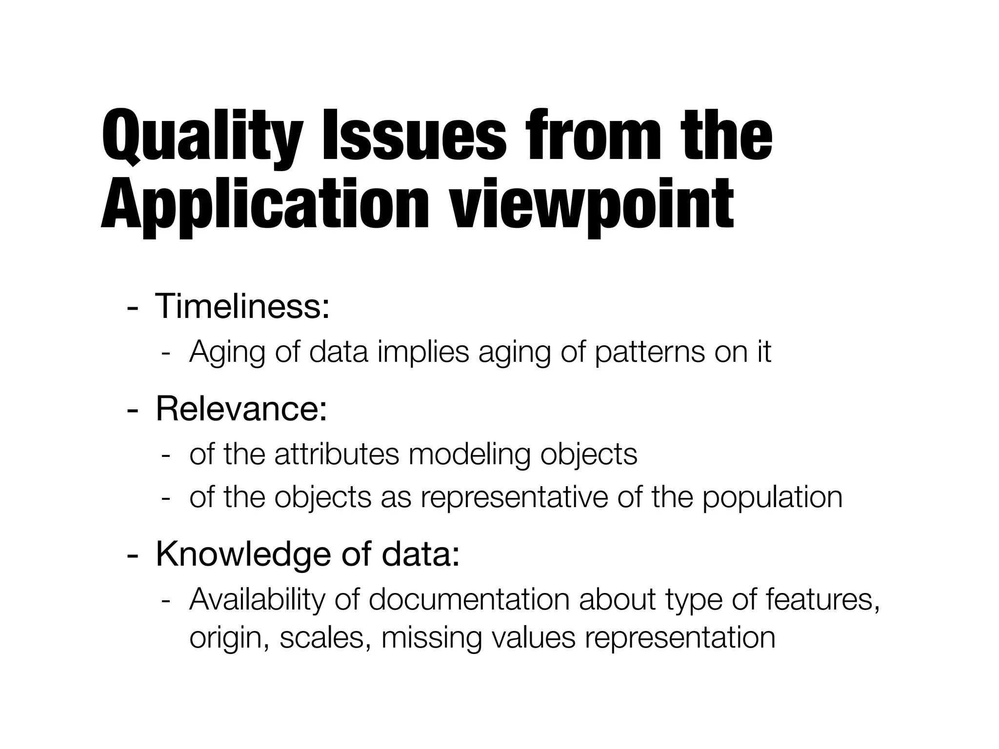 Quality Issues from the
Application viewpoint
- Timeliness:

- Aging of data implies aging of patterns on it
- Relevance:

- of the attributes modeling objects
- of the objects as representative of the population
- Knowledge of data:

- Availability of documentation about type of features,
origin, scales, missing values representation
 
