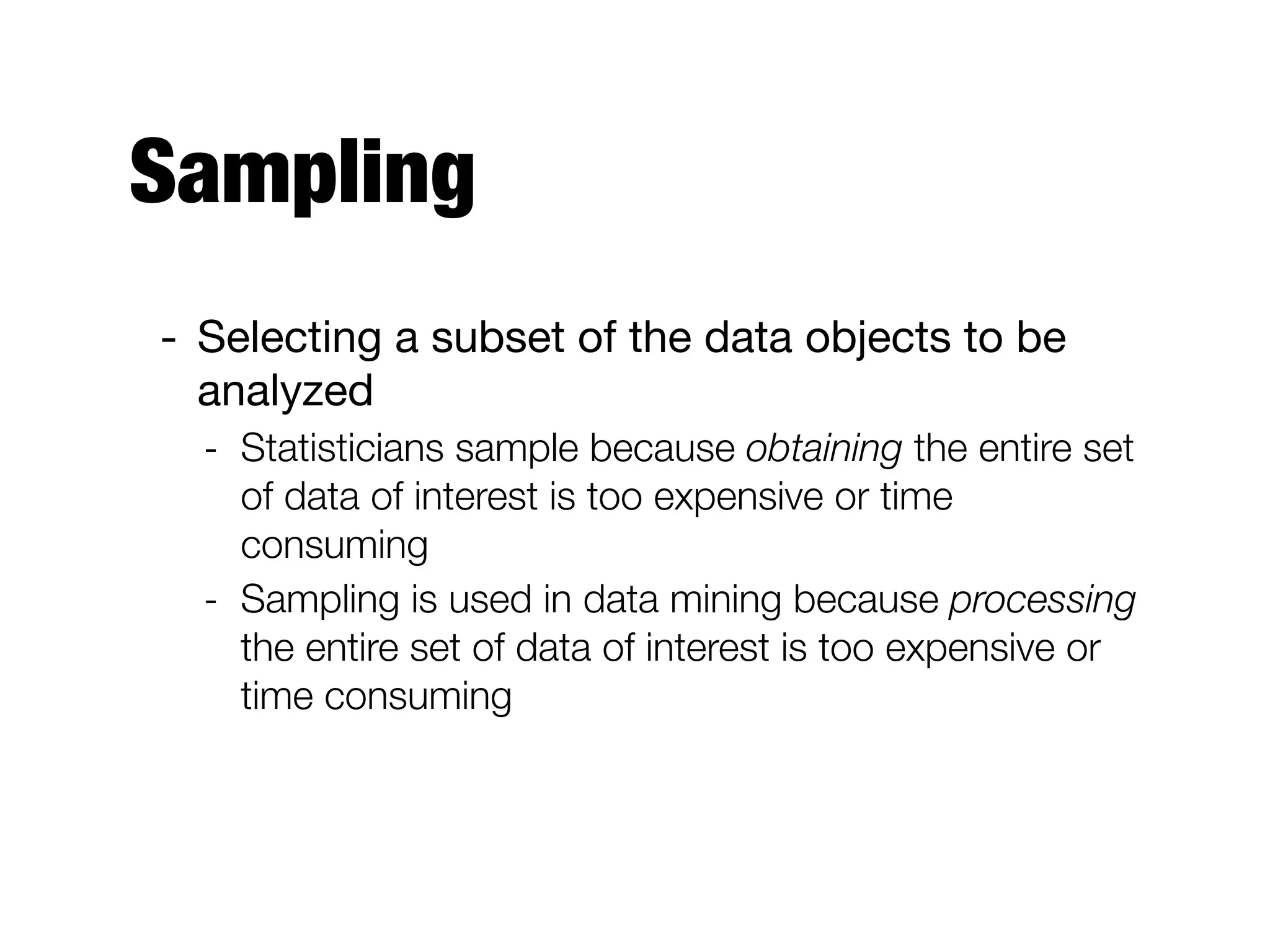 Sampling
- Selecting a subset of the data objects to be
analyzed

- Statisticians sample because obtaining the entire set
of data of interest is too expensive or time
consuming
- Sampling is used in data mining because processing
the entire set of data of interest is too expensive or
time consuming
 