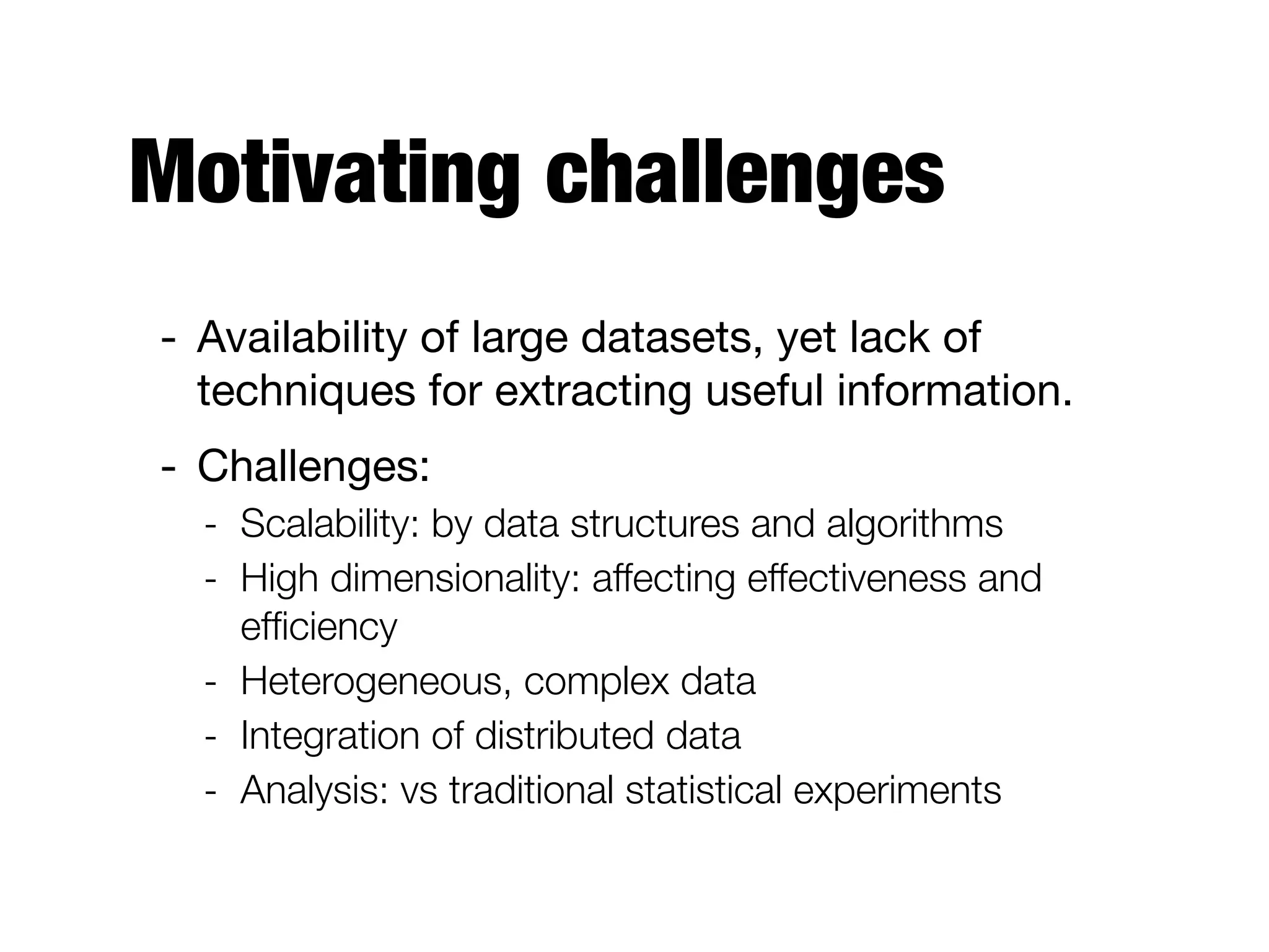 Motivating challenges
- Availability of large datasets, yet lack of
techniques for extracting useful information.

- Challenges:

- Scalability: by data structures and algorithms
- High dimensionality: affecting effectiveness and
efﬁciency
- Heterogeneous, complex data
- Integration of distributed data
- Analysis: vs traditional statistical experiments
 
