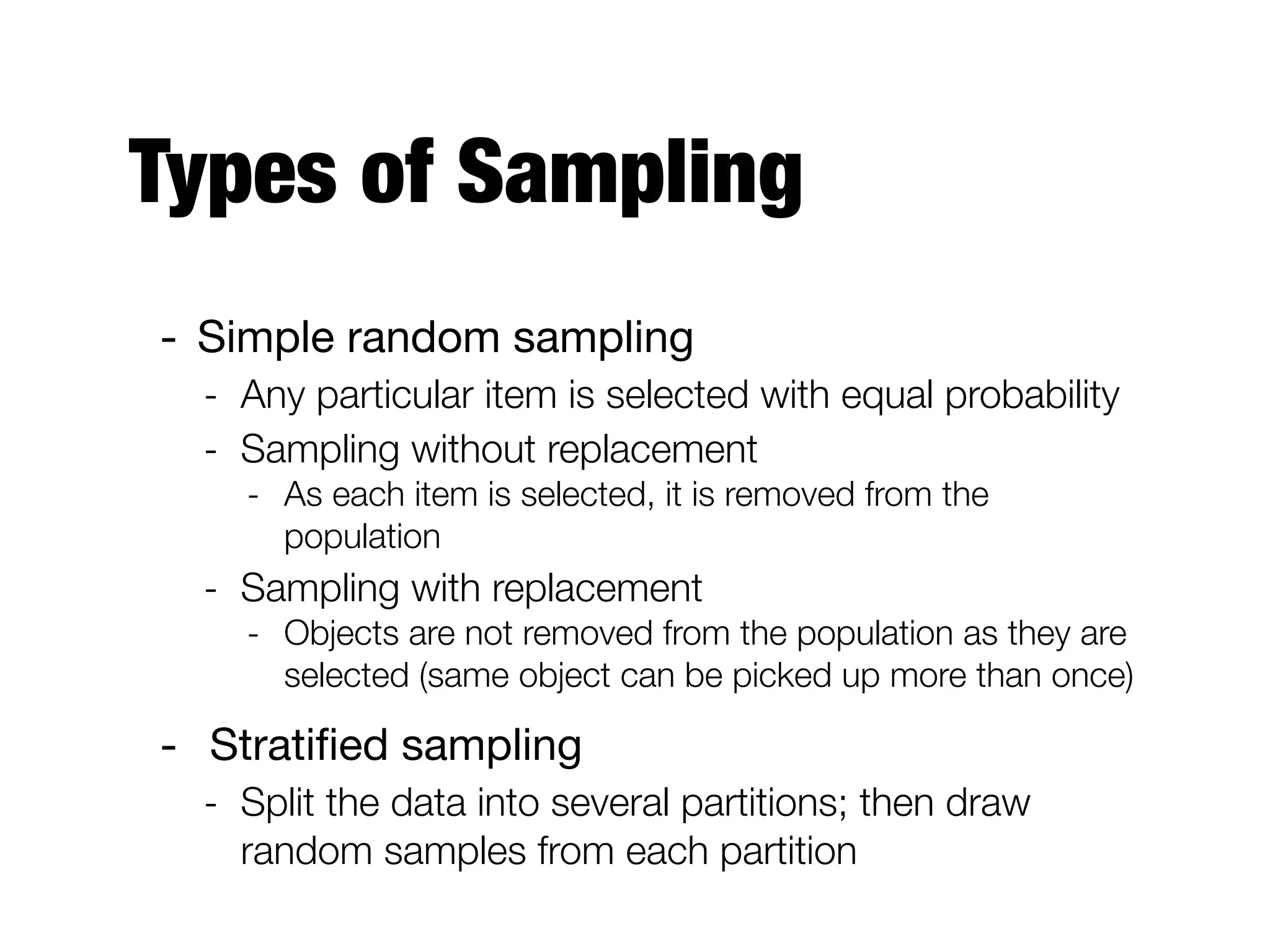 Types of Sampling
- Simple random sampling

- Any particular item is selected with equal probability
- Sampling without replacement
- As each item is selected, it is removed from the
population
- Sampling with replacement
- Objects are not removed from the population as they are
selected (same object can be picked up more than once)
- Stratiﬁed sampling

- Split the data into several partitions; then draw
random samples from each partition
 