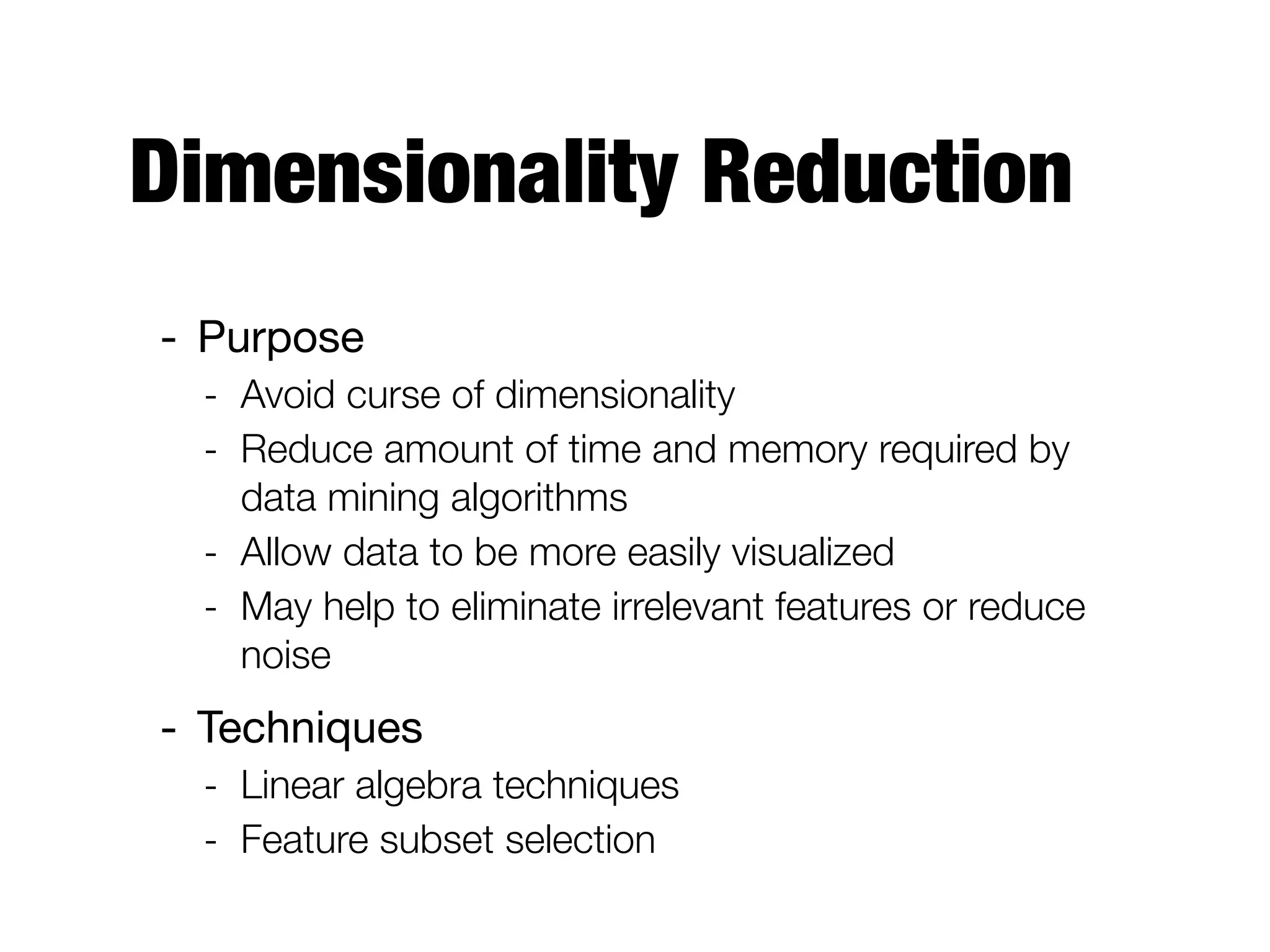 Dimensionality Reduction
- Purpose

- Avoid curse of dimensionality
- Reduce amount of time and memory required by
data mining algorithms
- Allow data to be more easily visualized
- May help to eliminate irrelevant features or reduce
noise
- Techniques

- Linear algebra techniques
- Feature subset selection
 