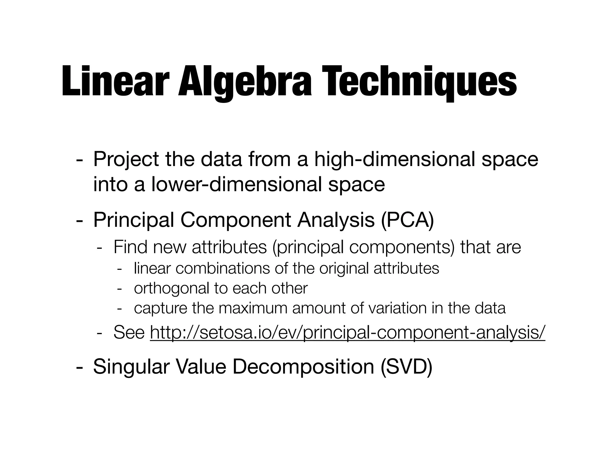 Linear Algebra Techniques
- Project the data from a high-dimensional space
into a lower-dimensional space

- Principal Component Analysis (PCA)

- Find new attributes (principal components) that are
- linear combinations of the original attributes
- orthogonal to each other
- capture the maximum amount of variation in the data
- See http://setosa.io/ev/principal-component-analysis/
- Singular Value Decomposition (SVD)
 