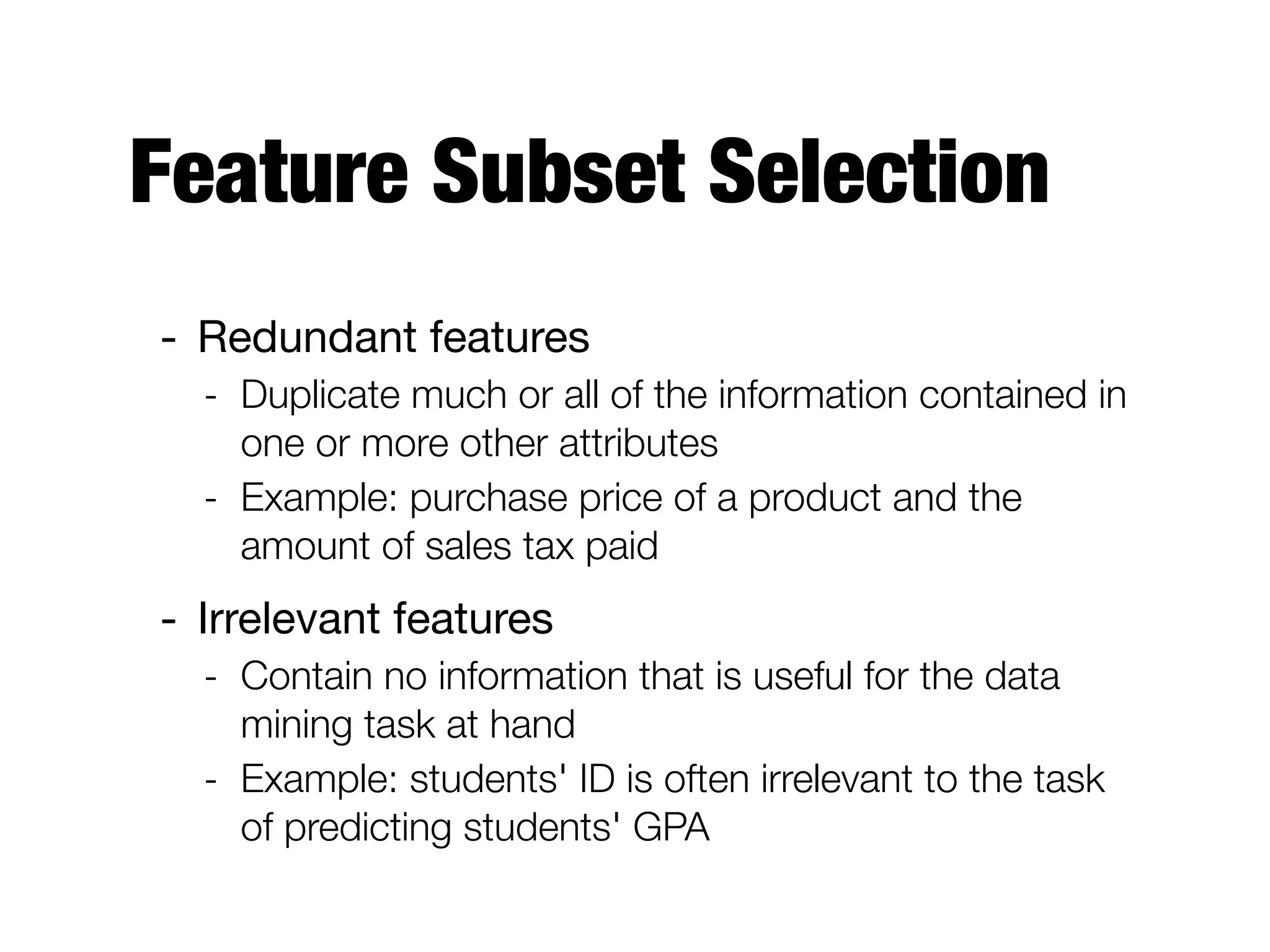 Feature Subset Selection
- Redundant features 

- Duplicate much or all of the information contained in
one or more other attributes
- Example: purchase price of a product and the
amount of sales tax paid
- Irrelevant features

- Contain no information that is useful for the data
mining task at hand
- Example: students' ID is often irrelevant to the task
of predicting students' GPA
 
