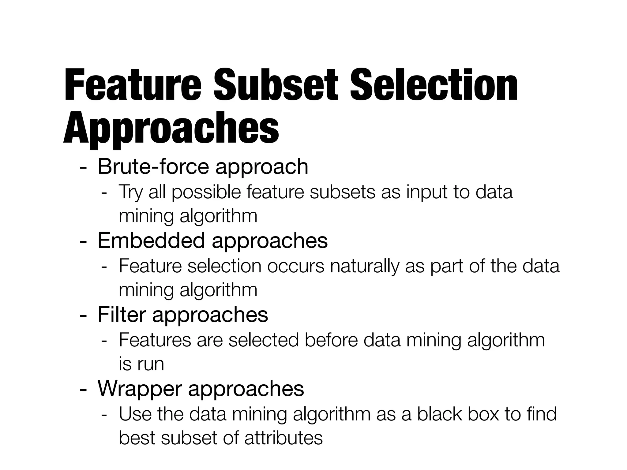 Feature Subset Selection
Approaches
- Brute-force approach

- Try all possible feature subsets as input to data
mining algorithm
- Embedded approaches

- Feature selection occurs naturally as part of the data
mining algorithm
- Filter approaches

- Features are selected before data mining algorithm
is run
- Wrapper approaches

- Use the data mining algorithm as a black box to ﬁnd
best subset of attributes
 