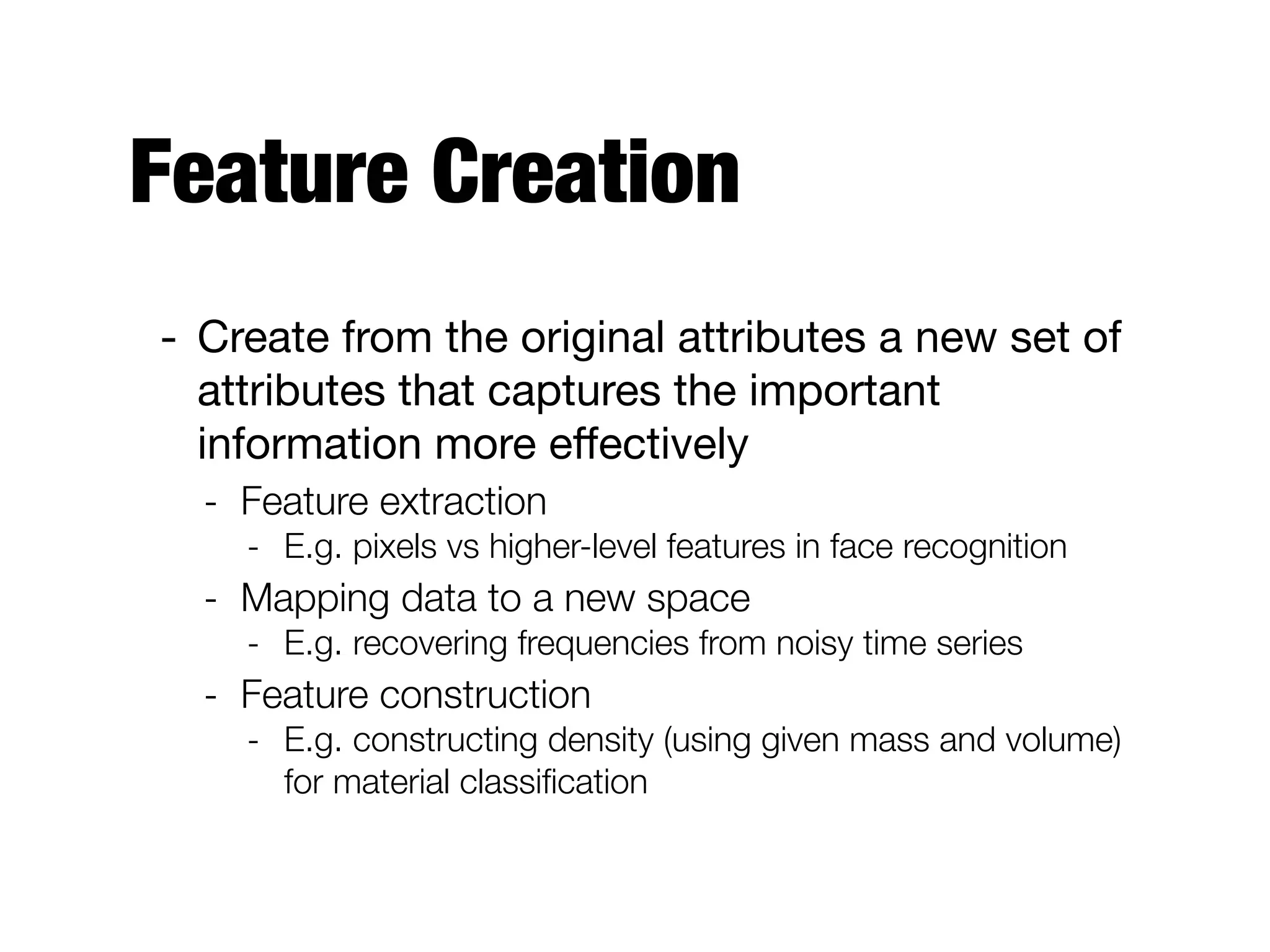 Feature Creation
- Create from the original attributes a new set of
attributes that captures the important
information more eﬀectively

- Feature extraction
- E.g. pixels vs higher-level features in face recognition
- Mapping data to a new space
- E.g. recovering frequencies from noisy time series
- Feature construction
- E.g. constructing density (using given mass and volume)
for material classiﬁcation
 