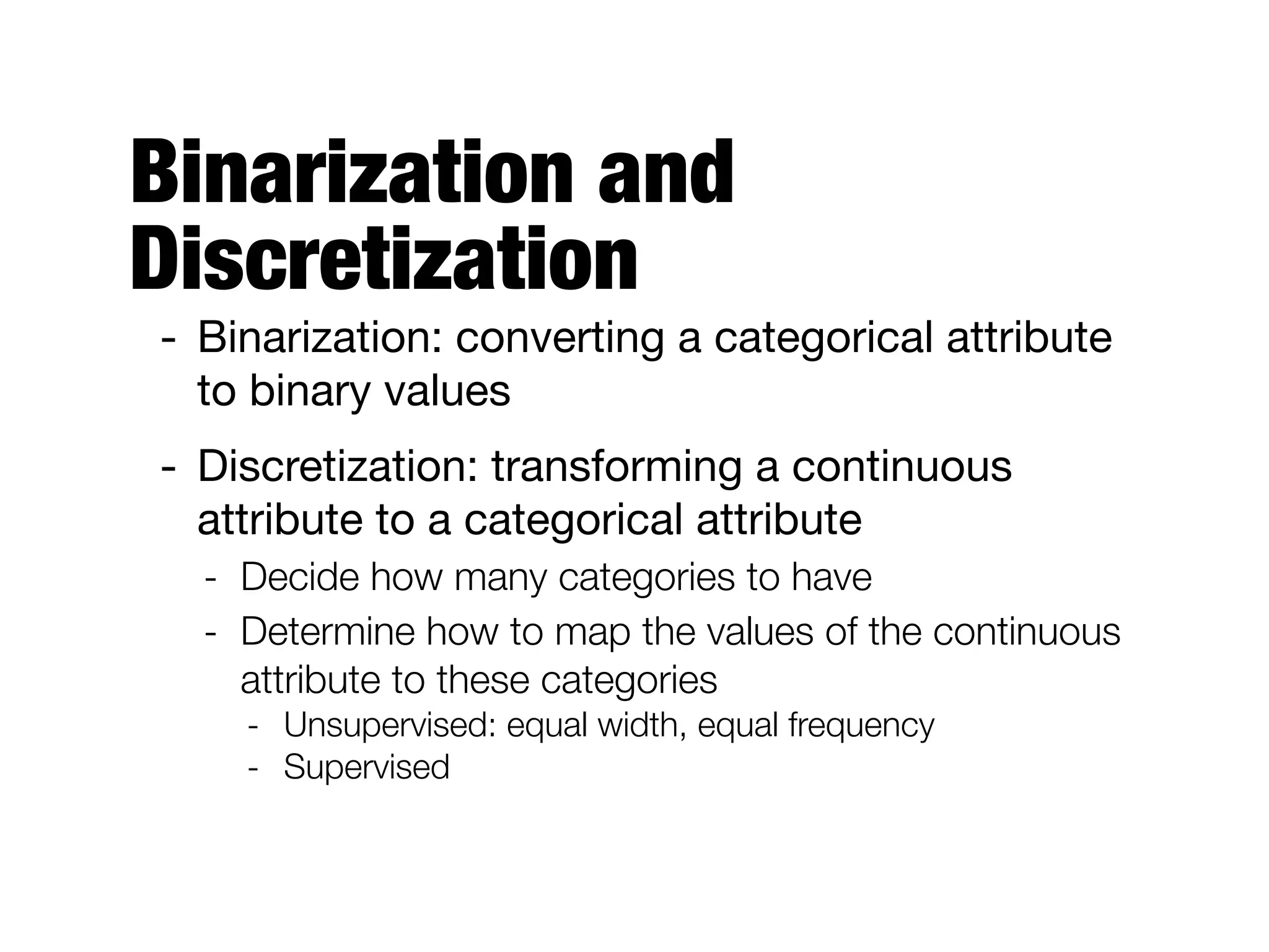 Binarization and
Discretization
- Binarization: converting a categorical attribute
to binary values

- Discretization: transforming a continuous
attribute to a categorical attribute

- Decide how many categories to have
- Determine how to map the values of the continuous
attribute to these categories
- Unsupervised: equal width, equal frequency
- Supervised
 
