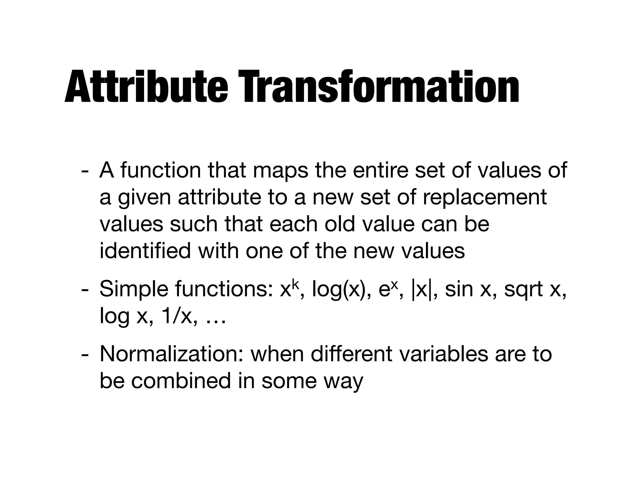 Attribute Transformation
- A function that maps the entire set of values of
a given attribute to a new set of replacement
values such that each old value can be
identiﬁed with one of the new values

- Simple functions: xk, log(x), ex, |x|, sin x, sqrt x,
log x, 1/x, …

- Normalization: when diﬀerent variables are to
be combined in some way
 