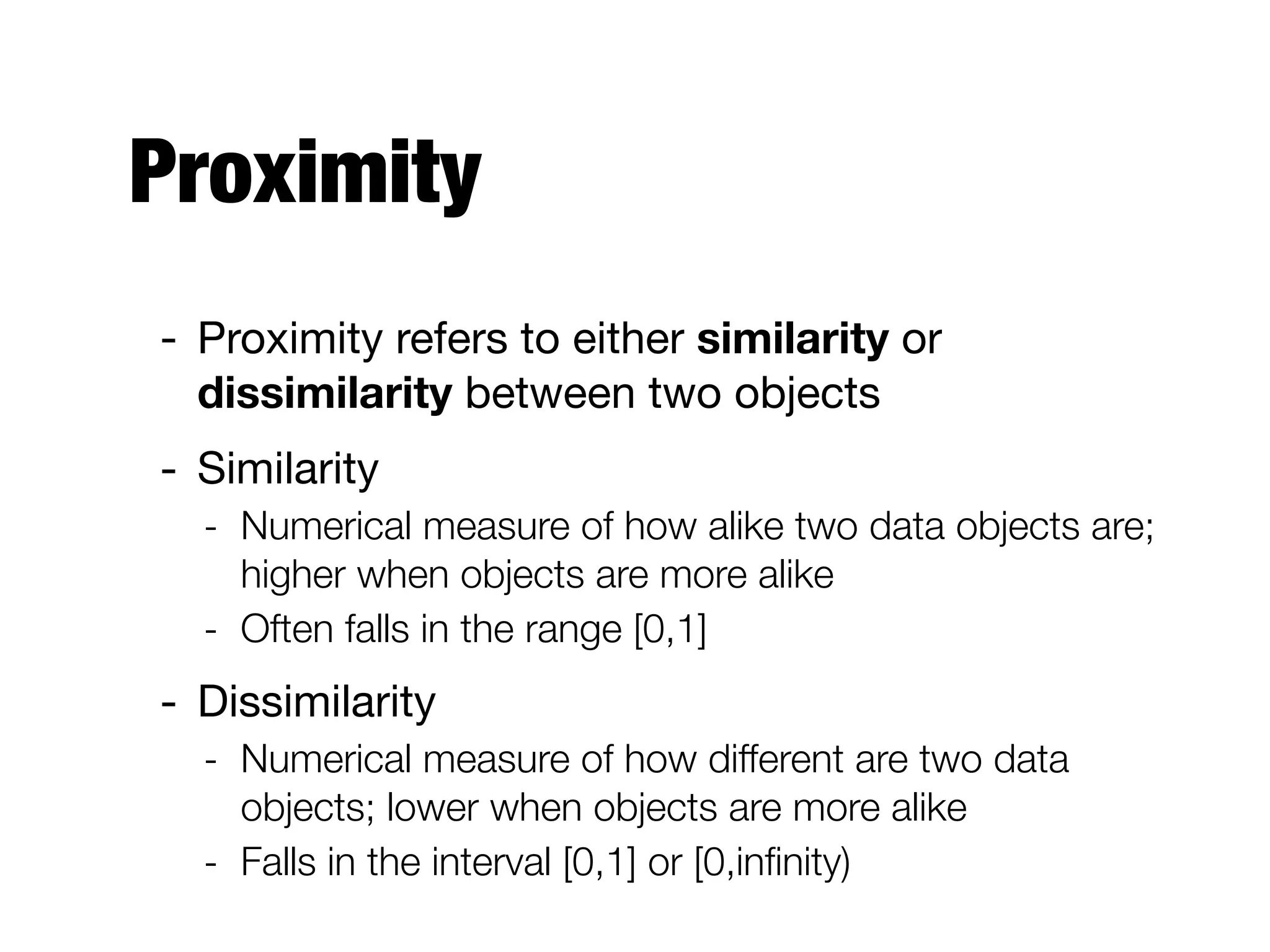 Proximity
- Proximity refers to either similarity or
dissimilarity between two objects

- Similarity

- Numerical measure of how alike two data objects are;
higher when objects are more alike
- Often falls in the range [0,1]
- Dissimilarity

- Numerical measure of how different are two data
objects; lower when objects are more alike
- Falls in the interval [0,1] or [0,inﬁnity)
 
