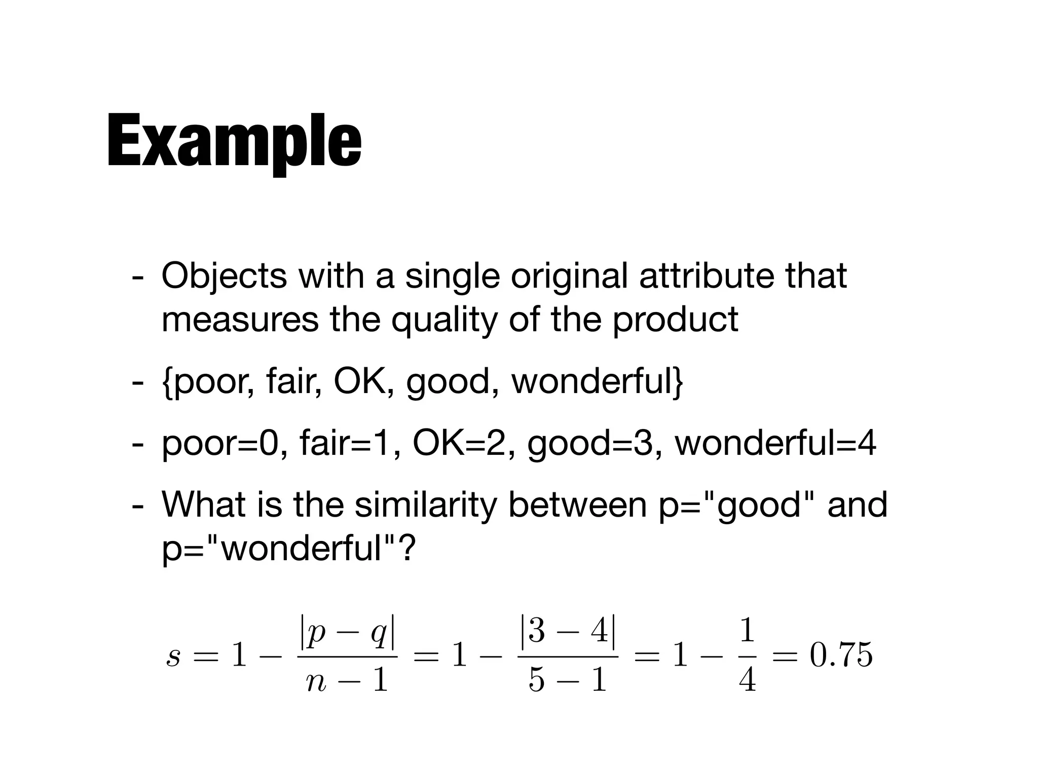 Example
- Objects with a single original attribute that
measures the quality of the product

- {poor, fair, OK, good, wonderful}

- poor=0, fair=1, OK=2, good=3, wonderful=4

- What is the similarity between p="good" and
p="wonderful"?
s = 1
|p q|
n 1
= 1
|3 4|
5 1
= 1
1
4
= 0.75
 