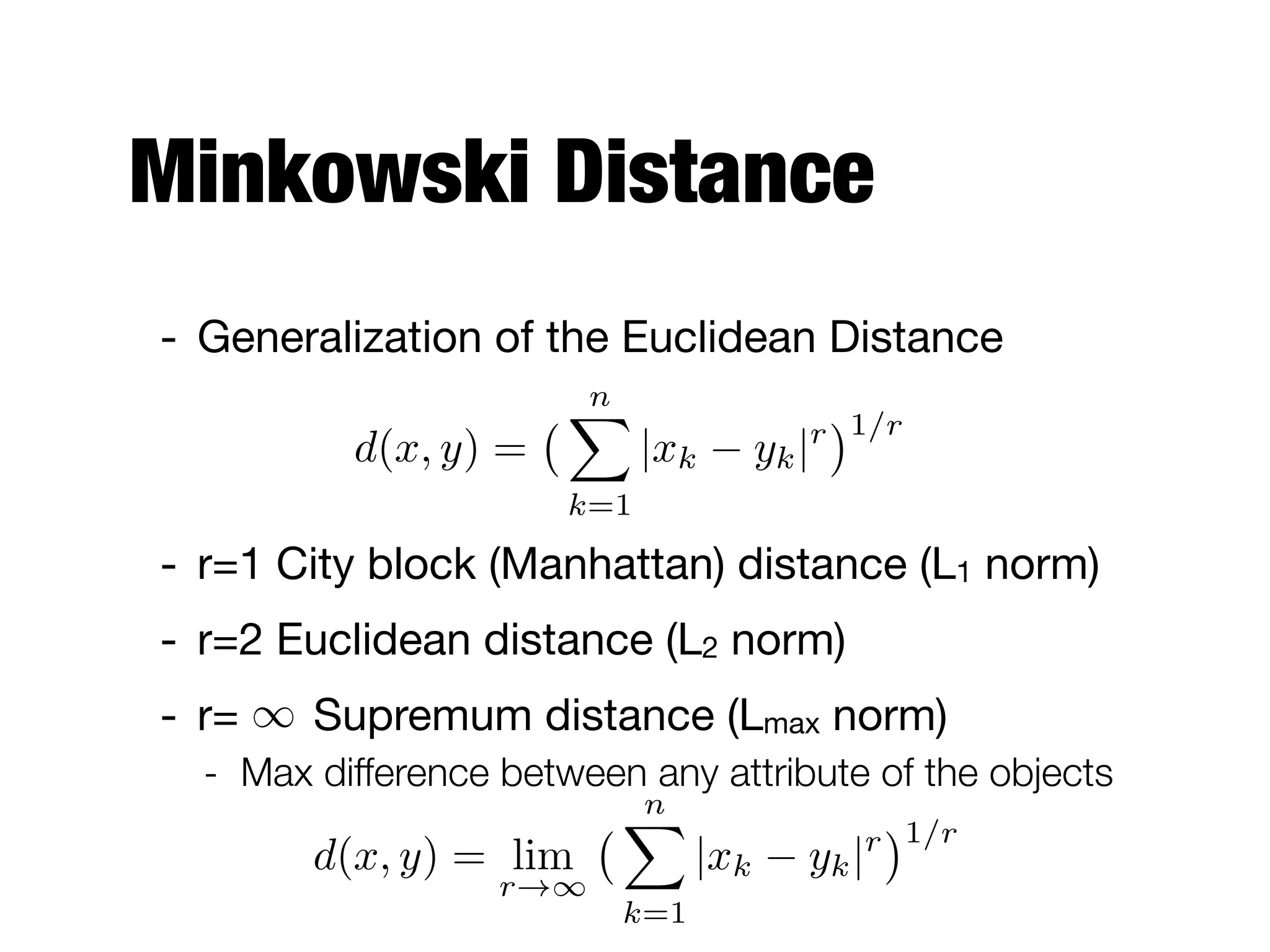 Minkowski Distance
- Generalization of the Euclidean Distance

- r=1 City block (Manhattan) distance (L1 norm)

- r=2 Euclidean distance (L2 norm)

- r= Supremum distance (Lmax norm)

- Max difference between any attribute of the objects
d(x, y) =
nX
k=1
|xk yk|r 1/r
1
d(x, y) = lim
r!1
nX
k=1
|xk yk|r 1/r
 