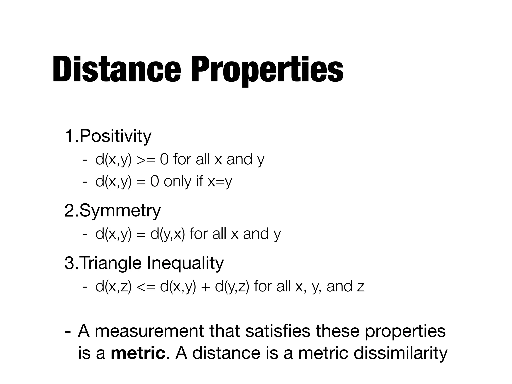 Distance Properties
1.Positivity

- d(x,y) >= 0 for all x and y
- d(x,y) = 0 only if x=y
2.Symmetry

- d(x,y) = d(y,x) for all x and y
3.Triangle Inequality

- d(x,z) <= d(x,y) + d(y,z) for all x, y, and z
- A measurement that satisﬁes these properties
is a metric. A distance is a metric dissimilarity
 